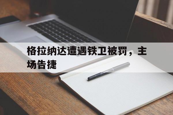 星空体育投注-包含格拉纳达遭遇铁卫被罚，主场告捷的词条