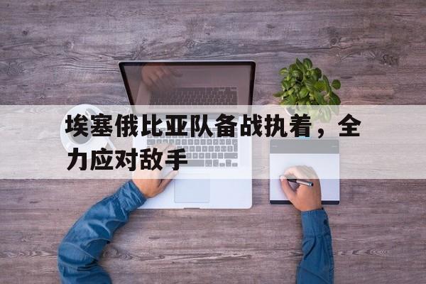 星空体育活动-埃塞俄比亚队备战执着，全力应对敌手的简单介绍